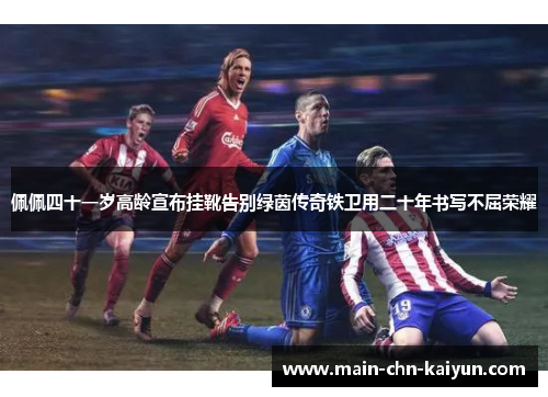 佩佩四十一岁高龄宣布挂靴告别绿茵传奇铁卫用二十年书写不屈荣耀